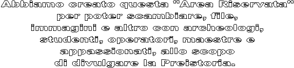 Abbiamo creato questa "Area Riservata"
per poter scambiare, file,
immagini e altro con archeologi,
studenti, operatori, maestre e
appassionati, allo scopo
di divulgare la Preistoria. 